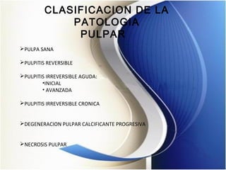 CLASIFICACION DE LA
PATOLOGIA
PULPAR  
PULPA SANA
PULPITIS REVERSIBLE
PULPITIS IRREVERSIBLE AGUDA:
•INICIAL
• AVANZADA
PULPITIS IRREVERSIBLE CRONICA
DEGENERACION PULPAR CALCIFICANTE PROGRESIVA
NECROSIS PULPAR
 