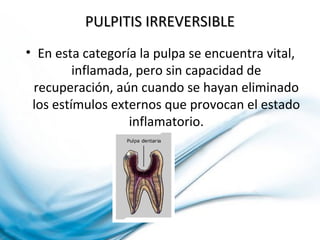 PULPITIS IRREVERSIBLEPULPITIS IRREVERSIBLE
• En esta categoría la pulpa se encuentra vital,
inflamada, pero sin capacidad de
recuperación, aún cuando se hayan eliminado
los estímulos externos que provocan el estado
inflamatorio.
 
