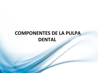 COMPONENTES DE LA PULPA
DENTAL
 