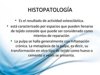 HISTOPATOLOGÍAHISTOPATOLOGÍA
• Es el resultado de actividad osteoclástica.
• está caracterizado por espacios que pueden llenarse
de tejido osteoide que puede ser considerado como
intentos de reparación
• La pulpa se halla generalmente con inflamación
crónica. La metaplasia de la pulpa, es decir, su
transformación en otro tipo de tejido como hueso o
cemento a veces se presenta.
 