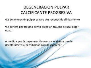 DEGENERACION PULPARDEGENERACION PULPAR
CALCIFICANTE PROGRESIVACALCIFICANTE PROGRESIVA
•La degeneración pulpar es rara vez reconocida clínicamente
•Se genera por trauma dento-alveolar, trauma oclusal o por
edad.
A medida que la degeneración avanza, el diente puede
decolorarse y su sensibilidad casi desaparecer.
 
