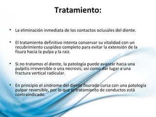 Tratamiento:
• La eliminación inmediata de los contactos oclusales del diente.
• El tratamiento definitivo intenta conservar su vitalidad con un
recubrimiento cuspídeo completo para evitar la extensión de la
fisura hacia la pulpa y la raíz.
• Si no tratamos el diente, la patología puede avanzar hacia una
pulpitis irreversible o una necrosis; así como dar lugar a una
fractura vertical radicular.
• En principio el síndrome del diente fisurado cursa con una patología
pulpar reversible, por lo que el tratamiento de conductos está
contraindicado.
 