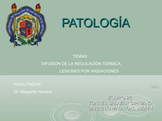 PATOLOGÍAPATOLOGÍA
EQUIPO 25:EQUIPO 25:
TORRES SALAZAR CIPRIANOTORRES SALAZAR CIPRIANO
CARRILLO MADRIGAL JUDITHCARRILLO MADRIGAL JUDITH
TEMAS:
DIFUSION DE LA REGULACIÓN TERMICA
LESIONES POR RADIACIONES
FACILITADOR:
Dr. Margarito Horacio
 