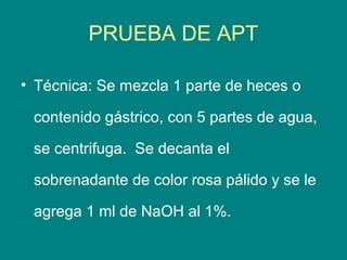 PRUEBA DE APT

• Técnica: Se mezcla 1 parte de heces o

 contenido gástrico, con 5 partes de agua,

 se centrifuga. Se decanta el

 sobrenadante de color rosa pálido y se le

 agrega 1 ml de NaOH al 1%.
 