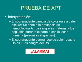 PRUEBA DE APT
• Interpretación:
  – El sobrenadante cambia de color rosa a café
    oscuro: Se debe a la presencia de
    hemoglobina A. La sangre es materna y fue
    deglutida durante el parto o con la leche
    humana (pezones sangrantes).
  – El sobrenadante permanece de color rosa: la
    Hb es F, es sangre del RN.

                ¡ALARMA!
 
