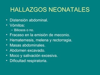 HALLAZGOS NEONATALES
• Distensión abdominal.
• Vómitos:
    – Biliosos o no.
•   Fracaso en la emisión de meconio.
•   Hematemesis, melena y rectorragia.
•   Masas abdominales.
•   Abdomen excavado.
•   Moco y salivación excesiva.
•   Dificultad respiratoria.
 