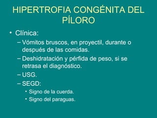 HIPERTROFIA CONGÉNITA DEL
          PÍLORO
• Clínica:
  – Vómitos bruscos, en proyectil, durante o
    después de las comidas.
  – Deshidratación y pérfida de peso, si se
    retrasa el diagnóstico.
  – USG.
  – SEGD:
     • Signo de la cuerda.
     • Signo del paraguas.
 