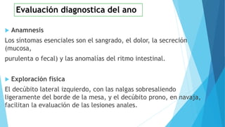  Anamnesis
Los síntomas esenciales son el sangrado, el dolor, la secreción
(mucosa,
purulenta o fecal) y las anomalías del ritmo intestinal.
 Exploración física
El decúbito lateral izquierdo, con las nalgas sobresaliendo
ligeramente del borde de la mesa, y el decúbito prono, en navaja,
facilitan la evaluación de las lesiones anales.
Evaluación diagnostica del ano
 