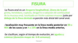 -La fisura anal es un desgarro longitudinal, úlcera de la piel
grieta, hendidura, ruptura, desgarro o solución de continuidad
de la mucosa anal, localizada en límite cutáneo mucoso justo por
debajo de la línea dentada o porción más distal del canal anal.
- localización muy frecuente en la línea media posterior en 90 a
96% de los casos y en 4 a 10% en la línea media anterior,
-Se clasifican, según el tiempo de evolución, en agudas y
crónicas (duración mayor de 6-8 semanas).
FISURA
MyluskaT
 