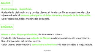 -2 a 3 semanas. -Superficial.
-Rodeada de piel anal sana y bordes planos, el fondo con fibras musculares de color
rojizo en donde el síntoma principal es el dolor durante y después de la defecación.
-Dolor lacerante, heces manchadas de sangre.
AGUDA
CRÓNICA
-Meses o años. Mayor profundidad, de forma oval o circular
-Fondo de color blanquecino rodeado de fibrosis en donde comúnmente se aprecian las
fibras transversales del esfínter interno.
-Dolor urente, exacerba por la contractura esfinteriana y lo hace duradero e inaguantable.
MyluskaT
 
