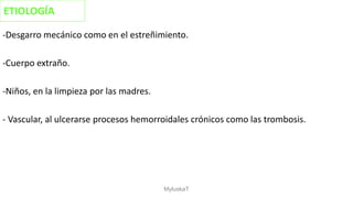 -Desgarro mecánico como en el estreñimiento.
-Cuerpo extraño.
-Niños, en la limpieza por las madres.
- Vascular, al ulcerarse procesos hemorroidales crónicos como las trombosis.
ETIOLOGÍA
MyluskaT
 
