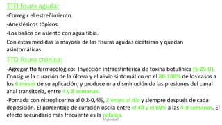 TTO fisura aguda:
-Corregir el estreñimiento.
-Anestésicos tópicos.
-Los baños de asiento con agua tibia.
Con estas medidas la mayoría de las fisuras agudas cicatrizan y quedan
asintomáticas.
TTO fisura crónica:
-Agregar tto farmacológico: Inyección intraesfintérica de toxina botulínica (5-25 U).
Consigue la curación de la úlcera y el alivio sintomático en el 80-100% de los casos a
los 6 meses de su aplicación, y produce una disminución de las presiones del canal
anal transitoria, entre 4 y 8 semanas.
-Pomada con nitroglicerina al 0,2-0,4%, 2 veces al día y siempre después de cada
deposición. El porcentaje de curación oscila entre el 40 y el 60% a las 4-8 semanas. El
efecto secundario más frecuente es la cefalea.
MyluskaT
 