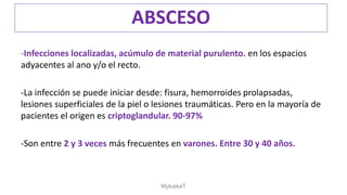 -Infecciones localizadas, acúmulo de material purulento. en los espacios
adyacentes al ano y/o el recto.
-La infección se puede iniciar desde: fisura, hemorroides prolapsadas,
lesiones superficiales de la piel o lesiones traumáticas. Pero en la mayoría de
pacientes el origen es criptoglandular. 90-97%
-Son entre 2 y 3 veces más frecuentes en varones. Entre 30 y 40 años.
ABSCESO
MyluskaT
 