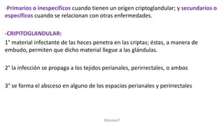-Primarios o inespecíficos cuando tienen un origen criptoglandular; y secundarios o
específicos cuando se relacionan con otras enfermedades.
-CRIPITOGLANDULAR:
1° material infectante de las heces penetra en las criptas; éstas, a manera de
embudo, permiten que dicho material llegue a las glándulas.
2° la infección se propaga a los tejidos perianales, perirrectales, o ambos
3° se forma el absceso en alguno de los espacios perianales y perirrectales
MyluskaT
 