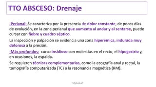 -Perianal: Se caracteriza por la presencia de dolor constante, de pocos días
de evolución, en la zona perianal que aumenta al andar y al sentarse, puede
cursar con fiebre y cuadro séptico.
La inspección y palpación se evidencia una zona hiperémica, indurada muy
dolorosa a la presión.
-Más profundos: curso insidioso con molestias en el recto, el hipogastrio y,
en ocasiones, la espalda.
Se requieren técnicas complementarias, como la ecografía anal y rectal, la
tomografía computarizada (TC) o la resonancia magnética (RM).
TTO ABSCESO: Drenaje
MyluskaT
 
