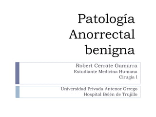 Patología
   Anorrectal
     benigna
       Robert Cerrate Gamarra
      Estudiante Medicina Humana
                          Cirugía I

Universidad Privada Antenor Orrego
          Hospital Belén de Trujillo
 