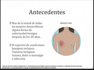 Antecedentes
0 Mas de la mitad de todas
las mujeres desarrollaran
alguna forma de
enfermedad benigna
después de los 20 años.
0 El espectro de condiciones
benignas incluyen:
Tumores benignos,
trauma, dolor o mastalgia
e infección.
Guía de practica clínica, Diagnostico y Tratamiento de patología mamaria benigna en primer y segundo nivel de atención,
Evidencias y recomendaciones, Consejo de Salubridad General, Gobierno Federal
 
