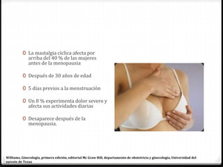 0 La mastalgia cíclica afecta por
arriba del 40 % de las mujeres
antes de la menopausia
0 Después de 30 años de edad
0 5 días previos a la menstruación
0 Un 8 % experimenta dolor severo y
afecta sus actividades diarias
0 Desaparece después de la
menopausia.
Williams, Ginecología, primera edición, editorial Mc Graw Hill, departamento de obstetricia y ginecología, Universidad del
sureste de Texas
 