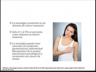 0 La mastalgia raramente es un
síntoma de cáncer mamario
0 Solo el 1 al 5% se presenta
como síntoma en cáncer
mamario
0 La mastalgia puede estar
asociada con síndrome
premenstrual, enfermedad
fibroquistica de la mama,
alteraciones psicológicas y
raramente con cáncer de
mama.
Williams, Ginecología, primera edición, editorial Mc Graw Hill, departamento de obstetricia y ginecología, Universidad del
sureste de Texas
 