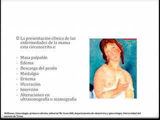 0 La presentación clínica de las
enfermedades de la mama
esta circunscrito a:
- Masa palpable
- Edema
- Descarga del pezón
- Mastalgia
- Eritema
- Ulceración
- Inversión
- Alteraciones en
ultrasonografía o mamografía
Williams, Ginecología, primera edición, editorial Mc Graw Hill, departamento de obstetricia y ginecología, Universidad del
sureste de Texas
 