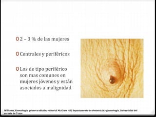 0 2 – 3 % de las mujeres
0 Centrales y periféricos
0 Los de tipo periférico
son mas comunes en
mujeres jóvenes y están
asociados a malignidad.
Williams, Ginecología, primera edición, editorial Mc Graw Hill, departamento de obstetricia y ginecología, Universidad del
sureste de Texas
 