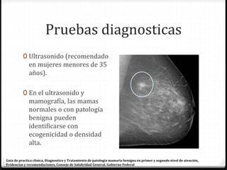 Pruebas diagnosticas
0 Ultrasonido (recomendado
en mujeres menores de 35
años).
0 En el ultrasonido y
mamografía, las mamas
normales o con patología
benigna pueden
identificarse con
ecogenicidad o densidad
alta.
Guía de practica clínica, Diagnostico y Tratamiento de patología mamaria benigna en primer y segundo nivel de atención,
Evidencias y recomendaciones, Consejo de Salubridad General, Gobierno Federal
 
