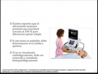 0 Existen reportes que el
ultrasonido mamario
presenta una exactitud
cercana al 100 % para
diferenciar quiste simple
0 Si una masa es palpable, debe
determinarse si es solida o
quística
0 SI no es visualizada
radiológicamente, debe ser
removida y estudiada
histopatológicamente
Guía de practica clínica, Diagnostico y Tratamiento de patología mamaria benigna en primer y segundo nivel de atención,
Evidencias y recomendaciones, Consejo de Salubridad General, Gobierno Federal
 