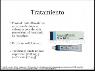 Tratamiento
0 El uso de antiinflamatorios
no esteroides tópicos
deben ser considerados
para el control localizado
de mastalgia
0 Piroxicam o diclofenaco
0 También se puede utilizar
naproxeno (200 mg) y
meloxicam (10 mg)
Guía de practica clínica, Diagnostico y Tratamiento de patología mamaria benigna en primer y segundo nivel de atención,
Evidencias y recomendaciones, Consejo de Salubridad General, Gobierno Federal
 