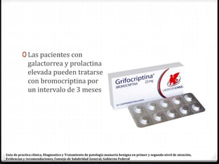 0 Las pacientes con
galactorrea y prolactina
elevada pueden tratarse
con bromocriptina por
un intervalo de 3 meses
Guía de practica clínica, Diagnostico y Tratamiento de patología mamaria benigna en primer y segundo nivel de atención,
Evidencias y recomendaciones, Consejo de Salubridad General, Gobierno Federal
 