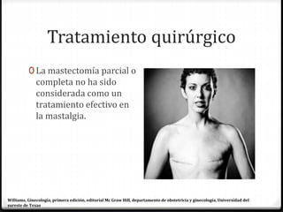 Tratamiento quirúrgico
0 La mastectomía parcial o
completa no ha sido
considerada como un
tratamiento efectivo en
la mastalgia.
Williams, Ginecología, primera edición, editorial Mc Graw Hill, departamento de obstetricia y ginecología, Universidad del
sureste de Texas
 