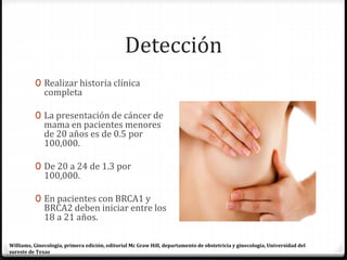 Detección
0 Realizar historia clínica
completa
0 La presentación de cáncer de
mama en pacientes menores
de 20 años es de 0.5 por
100,000.
0 De 20 a 24 de 1.3 por
100,000.
0 En pacientes con BRCA1 y
BRCA2 deben iniciar entre los
18 a 21 años.
Williams, Ginecología, primera edición, editorial Mc Graw Hill, departamento de obstetricia y ginecología, Universidad del
sureste de Texas
 