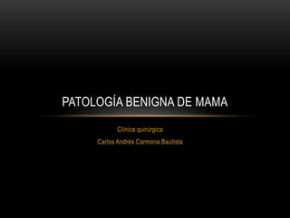 Clínica quirúrgica
Carlos Andrés Carmona Bautista
PATOLOGÍA BENIGNA DE MAMA
 