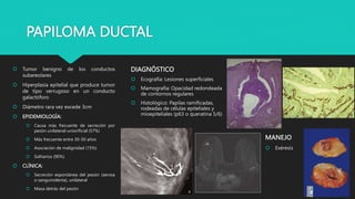 PAPILOMA DUCTAL
 Tumor benigno de los conductos
subareolares
 Hiperplasia epitelial que produce tumor
de tipo verrugoso en un conducto
galactóforo
 Diámetro rara vez excede 3cm
 EPIDEMIOLOGÍA:
 Causa más frecuente de secreción por
pezón unilateral-uniorificial (57%)
 Más frecuente entre 30-50 años
 Asociación de malignidad (15%)
 Solitarios (90%)
 CLÍNICA:
 Secreción espontánea del pezón (serosa
o sanguinolenta), unilateral
 Masa detrás del pezón
DIAGNÓSTICO
 Ecografía: Lesiones superficiales
 Mamografía: Opacidad redondeada
de contornos regulares
 Histológico: Papilas ramificadas,
rodeadas de células epiteliales y
mioepiteliales (p63 o queratina 5/6)
MANEJO
 Exéresis
 