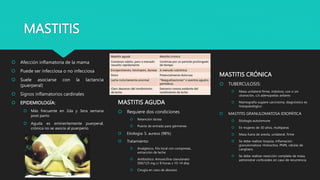 MASTITIS
 Afección inflamatoria de la mama
 Puede ser infecciosa o no infecciosa
 Suele asociarse con la lactancia
(puerperal)
 Signos inflamatorios cardinales
 EPIDEMIOLOGÍA:
 Más frecuente en 2da y 3era semana
post parto
 Aguda es eminentemente puerperal,
crónica no se asocia al puerperio
MASTITIS AGUDA
 Requiere dos condiciones
 Retención láctea
 Puerta de entrada para gérmenes
 Etiología: S. aureus (98%)
 Tratamiento:
 Analgésico, frío local con compresas,
extracción de leche
 Antibiótico: Amoxicilina clavulanato
500/125 mg c/ 8 horas x 10-14 días
 Cirugía en caso de absceso
MASTITIS CRÓNICA
 TUBERCULOSIS:
 Masa unilateral firme, indolora, con o sin
ulceración, c/s adenopatías axilares
 Mamografía sugiere carcinoma, diagnóstico es
histopatológico
 MASTITIS GRANULOMATOSA IDIOPÁTICA
 Etiología autoinmune
 En mujeres de 30 años, multíparas
 Masa fuera de areola, unilateral, firme
 Se debe realizar biopsia, inflamación
granulomatosa: Histiocitos, PMN, células de
Langhans
 Se debe realizar resección completa de masa,
administrar corticoides en caso de recurrencia
 