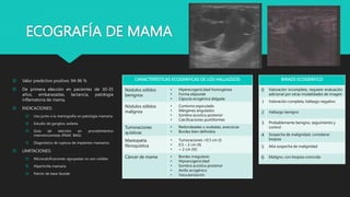 ECOGRAFÍA DE MAMA
 Valor predictivo positivo: 94-96 %
 De primera elección en pacientes de 30-35
años, embarazadas, lactancia, patología
inflamatoria de mama,
 INDICACIONES:
 Uso junto a la mamografía en patología mamaria
 Estudio de ganglios axilares
 Guía de elección en procedimientos
intervencionistas (PAAF, BAG)
 Diagnóstico de ruptura de implantes mamarios
 LIMITACIONES:
 Microcalcificaciones agrupadas no son visibles
 Hipertrofia mamaria
 Patrón de base lipoide
CARACTERÍSTICAS ECOGRÁFICAS DE LOS HALLAZGOS
Nódulos sólidos
benignos
• Hiperecogenicidad homogénea
• Forma elipsoide
• Cápsula ecogénica delgada
Nódulos sólidos
malignos
• Contorno espiculado
• Márgenes angulados
• Sombra acústica posterior
• Calcificaciones puntiformes
Tumoraciones
quísticas
• Redondeadas u ovaladas, anecoicas
• Bordes bien definidos
Mastopatía
fibroquística
• Tumoraciones <0.5 cm (I)
• 0.5 – 2 cm (II)
• > 2 cm (III)
Cáncer de mama • Bordes irregulares
• Hipoecogenicidad
• Sombra acústica posterior
• Anillo ecogénico
• Vascularización
BIRADS ECOGRÁFICO
0 Valoración incompleta, requiere evaluación
adicional por otras modalidades de imagen
1 Valoración completa, hallazgo negativo
2 Hallazgo benigno
3 Probablemente benigno, seguimiento y
control
4 Sospecha de malignidad, considerar
biopsia
5 Alta sospecha de malignidad
6 Maligno, con biopsia conocida
 