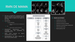 RMN DE MAMA
 Útil para la estadificación preoperatoria, para
seguir la respuesta a la quimioterapia, detectar
recidivas y para el cribado de las mujeres de
alto riesgo.
 SECUENCIAS:
 T1 CON CONTRASTE:
 Mayoría de cánceres de mama son hipointensos pre
contraste
 T2:
 Hiperintensidad es sugestivo de benignidad
 FOCO/FOCOS: Reforzamiento <5mm,
morfología poco clara, probabilidad de
malignidad es 2.3%
 MASA: Lesión ocupante de espacio
tridimensional >5mm, única
 REFORZAMIENTO NO MASA: Captación de
área sin que se defina nódulo
 INDICACIONES
 Estadificación del cáncer
 Evaluación de recurrencia
 Evaluación de lesiones residuales
 Respuesta a la quimioterapia neoadyuvante
 Cáncer de mama oculto
 Biopsia guiada por RM
 