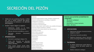 SECRECIÓN DEL PEZÓN
 Salida de una sustancia líquida o sólida
por uno o varios orificios del pezón,
exceptuando la lactancia o el período
del posparto.
 Existen 3 tipos: Según su aspecto
 Galactorrea: Similar a la leche,
circunstancias distintas a lactancia
 Telorrea: Secreción amarillenta u oscura
 Telorragia: Secreción francamente
hemática
 EPIDEMIOLOGÍA:
 Asociación a patología maligna (1%)
 Causa más frecuente de descarga
espontánea: Papiloma intraductal
solitario (60-80%)
 Otras causas: Ectasia ductal (20%),
papilomatosis múltiple, cáncer de mama
(5-12%)
Factores que aumentan probabilidad de
malignidad:
• Secreción unilateral
• Hemática
• Asociación a masa mamaria
• Edad >40 años
 ASOCIACIONES:
 Alteraciones benignas: Secreción lechosa,
pegajosa y espesa
 Infecciones: Secreción purulenta
 Papiloma intraductal y cáncer: Secreción
serosa, serosanguinolenta o hemorrágica
 TELORRAGIA:
 En atletas adolescentes puede deberse a
irritación crónica del pezón (pezón de
corredora)
 Realizar evaluación citológica
 