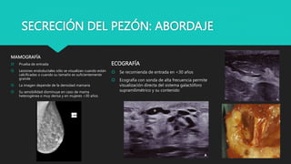 SECRECIÓN DEL PEZÓN: ABORDAJE
MAMOGRAFÍA
 Prueba de entrada
 Lesiones endoductales sólo se visualizan cuando están
calcificadas o cuando su tamaño es suficientemente
grande
 La imagen depende de la densidad mamaria
 Su sensibilidad disminuye en caso de mama
heterogénea o muy densa y en mujeres <30 años
ECOGRAFÍA
 Se recomienda de entrada en <30 años
 Ecografía con sonda de alta frecuencia permite
visualización directa del sistema galactóforo
supramilimétrico y su contenido
 