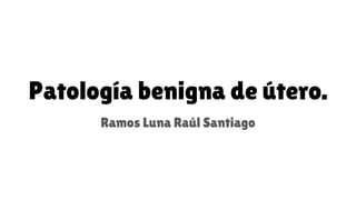 Patología benigna de útero.
Ramos Luna Raúl Santiago
 