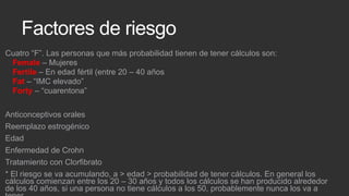 Factores de riesgo
Cuatro “F”. Las personas que más probabilidad tienen de tener cálculos son:
Female – Mujeres
Fertile – En edad fértil (entre 20 – 40 años
Fat – “IMC elevado”
Forty – “cuarentona”

Anticonceptivos orales
Reemplazo estrogénico
Edad
Enfermedad de Crohn
Tratamiento con Clorfibrato
* El riesgo se va acumulando, a > edad > probabilidad de tener cálculos. En general los
cálculos comienzan entre los 20 – 30 años y todos los cálculos se han producido alrededor
de los 40 años, si una persona no tiene cálculos a los 50, probablemente nunca los va a

 