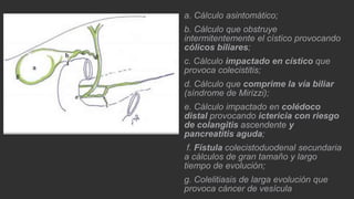 a. Cálculo asintomático;
b. Cálculo que obstruye
intermitentemente el cístico provocando
cólicos biliares;
c. Cálculo impactado en cístico que
provoca colecistitis;

d. Cálculo que comprime la vía biliar
(síndrome de Mirizzi);
e. Cálculo impactado en colédoco
distal provocando ictericia con riesgo
de colangitis ascendente y
pancreatitis aguda;
f. Fístula colecistoduodenal secundaria
a cálculos de gran tamaño y largo
tiempo de evolución;
g. Colelitiasis de larga evolución que
provoca cáncer de vesícula

 