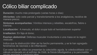 Cólico biliar complicado
Duración: mucho más prolongado (varias horas o días)
Aliviantes: sólo cede parcial y transitoriamente a los analgésicos, recidiva de
manera precoz.
Síntomas acompañantes: Vómitos intensos y rebeldes, escalofríos, fiebre o
ictericia.
Localización: A menudo, el dolor ocupa todo el hemiabdomen superior
Irradiacíon: En faja al dorso.
Examen abdominal: Defensa muscular involuntaria o una masa en la región
vesicular.
Indica que la obstrucción biliar se ha hecho permanente, y se le han agregado
fenómenos de necrosis o de inflamación.
Con este tipo de cólico se presentan la colecistitis aguda, la coledocolitiasis con un
cálculo enclavado en el esfínter de Oddi, la fístula biliodigestiva y la pancreatitis

 
