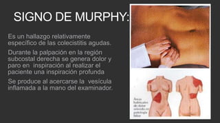 SIGNO DE MURPHY:
Es un hallazgo relativamente
específico de las colecistitis agudas.
Durante la palpación en la región
subcostal derecha se genera dolor y
paro en inspiración al realizar el
paciente una inspiración profunda
Se produce al acercarse la vesícula
inflamada a la mano del examinador.

 