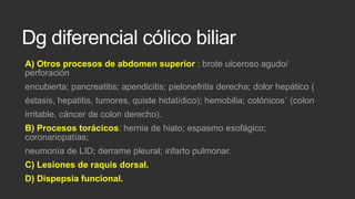 Dg diferencial cólico biliar
A) Otros procesos de abdomen superior : brote ulceroso agudo/
perforación
encubierta; pancreatitis; apendicitis; pielonefritis derecha; dolor hepático (
éstasis, hepatitis, tumores, quiste hidatídico); hemobilia; colónicos´ (colon

irritable, cáncer de colon derecho).
B) Procesos torácicos: hernia de hiato; espasmo esofágico;
coronariopatías;
neumonía de LID; derrame pleural; infarto pulmonar.

C) Lesiones de raquis dorsal.
D) Dispepsia funcional.

 