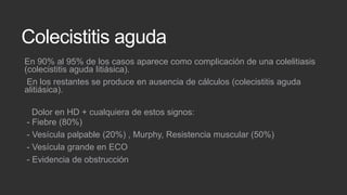 Colecistitis aguda
En 90% al 95% de los casos aparece como complicación de una colelitiasis
(colecistitis aguda litiásica).
En los restantes se produce en ausencia de cálculos (colecistitis aguda
alitiásica).
Dolor en HD + cualquiera de estos signos:
- Fiebre (80%)
- Vesícula palpable (20%) , Murphy, Resistencia muscular (50%)
- Vesícula grande en ECO
- Evidencia de obstrucción

 