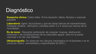 Diagnóstico
Sospecha clínica: Colico biliar +6 hrs duración, fiebre, Murphy o vesícula
palpable
Laboratorio: ligera leucocitosis y que las tasas séricas de transaminasas,
fosfatasa alcalina, bilirrubina y amilasa estén 2 a 3 veces por encima de la
normalidad.

Rx de torax: Descartar perforación de vísceras huecas, obstrucción
intestinal) o de complicaciones de la colecistitis aguda (aire en la pared
vesicular o en las vías biliares).
Ultrasonografía. Se observan los cálculos impactados en el bacinete o en el
conducto cístico. (sensibilidad y especificidad de 95%.)

 