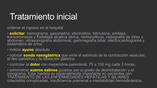 Tratamiento inicial
ordenar el ingreso en el hospital
• solicitar: hemograma, gasometría, electrolitos, bilirrubina, amilasa,
transaminasas y fosfatasa alcalina sérica, hemocultivos, radiografía de tórax y
abdomen, ultrasonografía abdominal, gammagrafía biliar, electrocardiograma y
sistemático de orina
• indicar ayuno absoluto
• colocar sonda nasogástrica que evite el estímulo de la contracción vesicular,
el íleo paralítico y la dilatación gástrica.
• controlar el dolor con meperidina parenteral, 75 a 100 mg cada 3 horas,
• administrar sueros salinos guiados por el grado de deshidratación y el
ionograma. Esta medida es especialmente importante en pacientes con
TRATAMIENTO DE LAS ENFERMEDADES HEPÁTICAS Y BILIARES
colecistitis complicadas, insuficiencia prerrenal o inestabilidad hemodinámica.

 