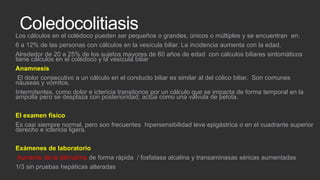 Coledocolitiasis
Los cálculos en el colédoco pueden ser pequeños o grandes, únicos o múltiples y se encuentran en:
6 a 12% de las personas con cálculos en la vesícula biliar. La incidencia aumenta con la edad.
Alrededor de 20 a 25% de los sujetos mayores de 60 años de edad con cálculos biliares sintomáticos
tiene cálculos en el colédoco y la vesícula biliar
Anamnesis
El dolor consecutivo a un cálculo en el conducto biliar es similar al del cólico biliar. Son comunes
náuseas y vómitos.
Intermitentes, como dolor e ictericia transitorios por un cálculo que se impacta de forma temporal en la
ampolla pero se desplaza con posterioridad; actúa como una válvula de pelota.
El examen físico
Es casi siempre normal, pero son frecuentes hipersensibilidad leve epigástrica o en el cuadrante superior
derecho e ictericia ligera.
Exámenes de laboratorio
Aumento de la bilirrubina de forma rápida / fosfatasa alcalina y transaminasas séricas aumentadas
1/3 sin pruebas hepáticas alteradas

 