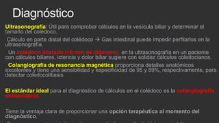 Diagnóstico
Ultrasonografía: Útil para comprobar cálculos en la vesícula biliar y determinar el
tamaño del colédoco.
Cálculo en parte distal del colédoco  Gas intestinal puede impedir perfilarlos en la
ultrasonografía.
Un colédoco dilatado (>8 mm de diámetro) en la ultrasonografía en un paciente
con cálculos biliares, ictericia y dolor biliar sugiere con solidez cálculos coledocianos.
Colangiografía de resonancia magnética proporciona detalles anatómicos
excelentes y tiene una sensibilidad y especificidad de 95 y 89%, respectivamente, para
detectar coledocolitiasis
El estándar ideal para el diagnóstico de cálculos en el colédoco es la colangiografía
endoscópica.

Tiene la ventaja clara de proporcionar una opción terapéutica al momento del
diagnóstico.

 