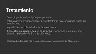 Tratamiento
Colangiografía endoscópica preoperatoria
colangiograma intraoperatorio  esfinterotomía con eliminación ductal de
los cálculos,
seguida de una colecistectomía laparoscópica.

Los cálculos impactados en la ampolla  colédoco suele estar muy
dilatado (alrededor de 2 cm de diámetro).
Cledocoduodenostomía o una coledocoyeyunostomía de Roux en Y.

 